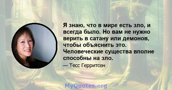 Я знаю, что в мире есть зло, и всегда было. Но вам не нужно верить в сатану или демонов, чтобы объяснить это. Человеческие существа вполне способны на зло.