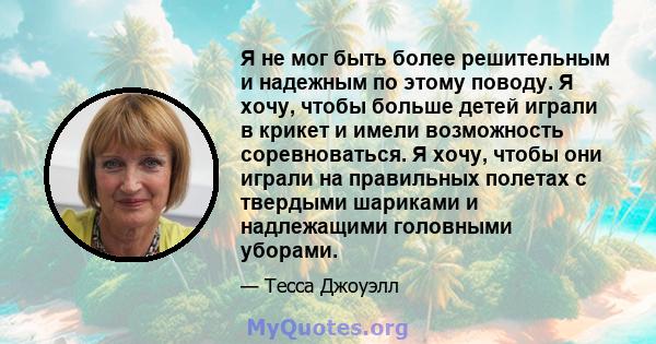 Я не мог быть более решительным и надежным по этому поводу. Я хочу, чтобы больше детей играли в крикет и имели возможность соревноваться. Я хочу, чтобы они играли на правильных полетах с твердыми шариками и надлежащими