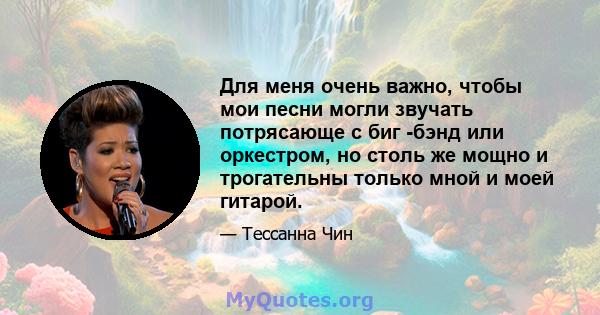 Для меня очень важно, чтобы мои песни могли звучать потрясающе с биг -бэнд или оркестром, но столь же мощно и трогательны только мной и моей гитарой.