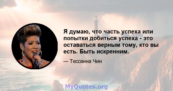 Я думаю, что часть успеха или попытки добиться успеха - это оставаться верным тому, кто вы есть. Быть искренним.