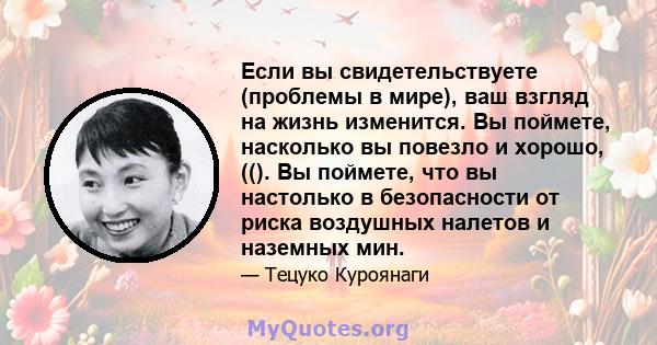 Если вы свидетельствуете (проблемы в мире), ваш взгляд на жизнь изменится. Вы поймете, насколько вы повезло и хорошо, ((). Вы поймете, что вы настолько в безопасности от риска воздушных налетов и наземных мин.