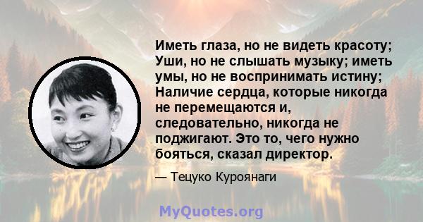 Иметь глаза, но не видеть красоту; Уши, но не слышать музыку; иметь умы, но не воспринимать истину; Наличие сердца, которые никогда не перемещаются и, следовательно, никогда не поджигают. Это то, чего нужно бояться,