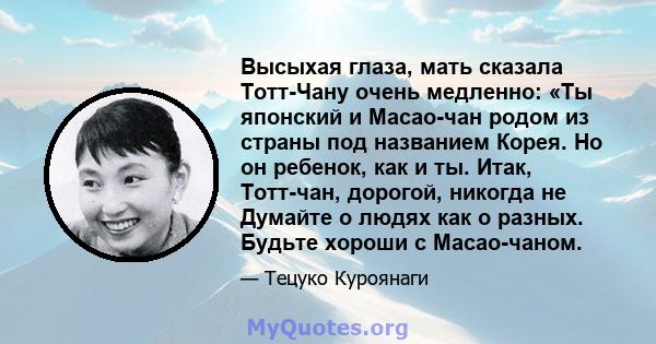 Высыхая глаза, мать сказала Тотт-Чану очень медленно: «Ты японский и Масао-чан родом из страны под названием Корея. Но он ребенок, как и ты. Итак, Тотт-чан, дорогой, никогда не Думайте о людях как о разных. Будьте