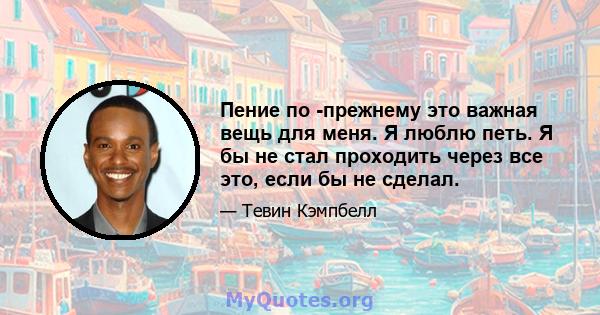 Пение по -прежнему это важная вещь для меня. Я люблю петь. Я бы не стал проходить через все это, если бы не сделал.