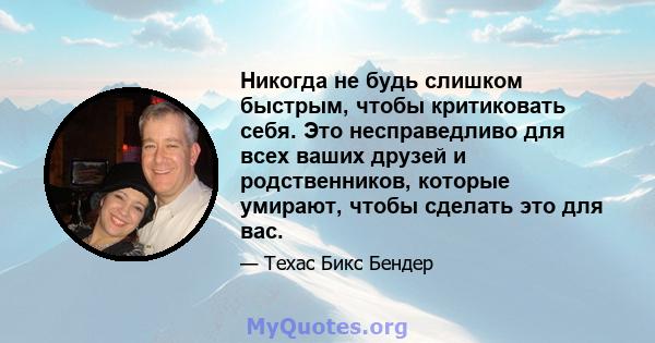 Никогда не будь слишком быстрым, чтобы критиковать себя. Это несправедливо для всех ваших друзей и родственников, которые умирают, чтобы сделать это для вас.