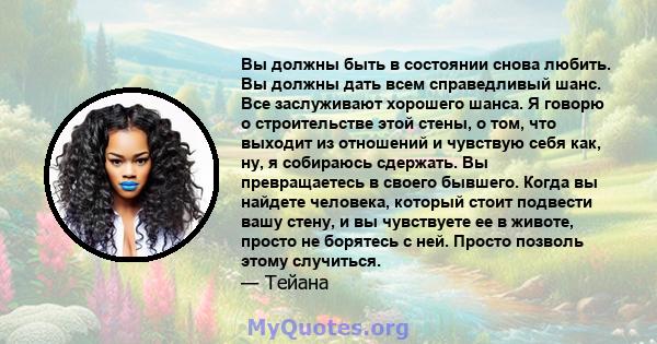 Вы должны быть в состоянии снова любить. Вы должны дать всем справедливый шанс. Все заслуживают хорошего шанса. Я говорю о строительстве этой стены, о том, что выходит из отношений и чувствую себя как, ну, я собираюсь