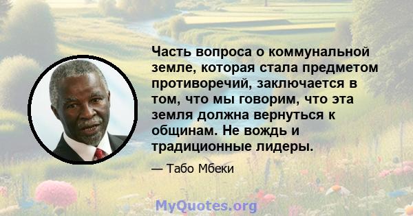 Часть вопроса о коммунальной земле, которая стала предметом противоречий, заключается в том, что мы говорим, что эта земля должна вернуться к общинам. Не вождь и традиционные лидеры.