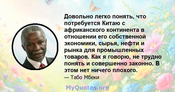 Довольно легко понять, что потребуется Китаю с африканского континента в отношении его собственной экономики, сырья, нефти и рынка для промышленных товаров. Как я говорю, не трудно понять и совершенно законно. В этом