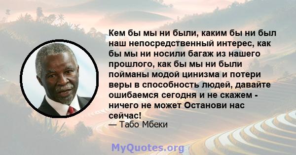 Кем бы мы ни были, каким бы ни был наш непосредственный интерес, как бы мы ни носили багаж из нашего прошлого, как бы мы ни были пойманы модой цинизма и потери веры в способность людей, давайте ошибаемся сегодня и не