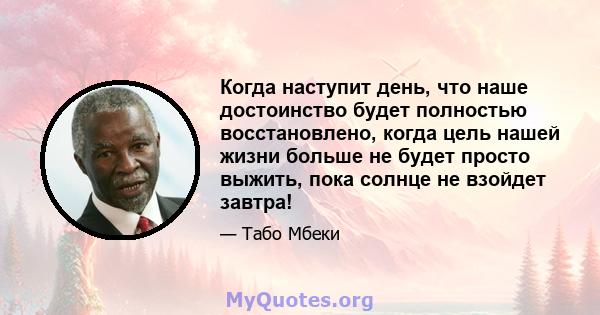 Когда наступит день, что наше достоинство будет полностью восстановлено, когда цель нашей жизни больше не будет просто выжить, пока солнце не взойдет завтра!