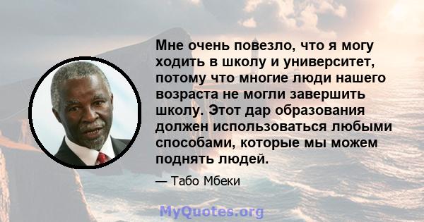 Мне очень повезло, что я могу ходить в школу и университет, потому что многие люди нашего возраста не могли завершить школу. Этот дар образования должен использоваться любыми способами, которые мы можем поднять людей.