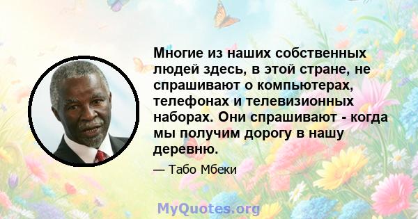 Многие из наших собственных людей здесь, в этой стране, не спрашивают о компьютерах, телефонах и телевизионных наборах. Они спрашивают - когда мы получим дорогу в нашу деревню.