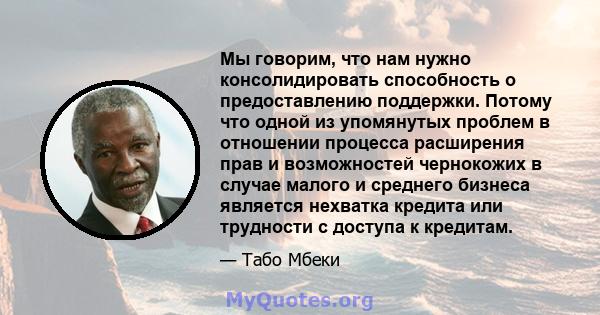 Мы говорим, что нам нужно консолидировать способность о предоставлению поддержки. Потому что одной из упомянутых проблем в отношении процесса расширения прав и возможностей чернокожих в случае малого и среднего бизнеса