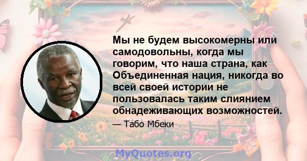 Мы не будем высокомерны или самодовольны, когда мы говорим, что наша страна, как Объединенная нация, никогда во всей своей истории не пользовалась таким слиянием обнадеживающих возможностей.