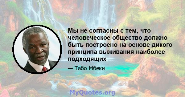 Мы не согласны с тем, что человеческое общество должно быть построено на основе дикого принципа выживания наиболее подходящих