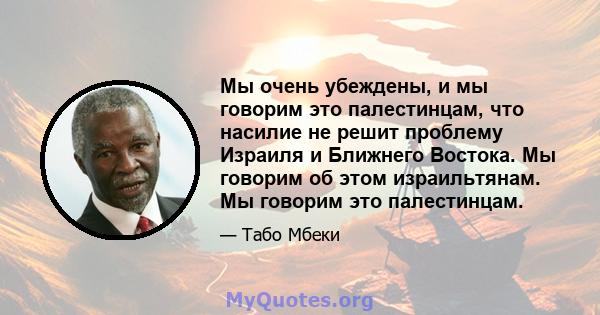 Мы очень убеждены, и мы говорим это палестинцам, что насилие не решит проблему Израиля и Ближнего Востока. Мы говорим об этом израильтянам. Мы говорим это палестинцам.