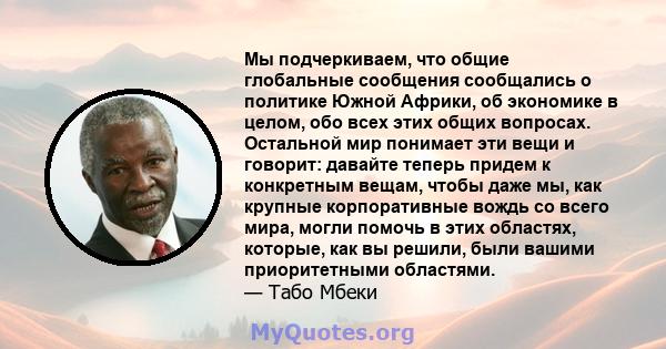 Мы подчеркиваем, что общие глобальные сообщения сообщались о политике Южной Африки, об экономике в целом, обо всех этих общих вопросах. Остальной мир понимает эти вещи и говорит: давайте теперь придем к конкретным