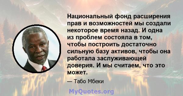 Национальный фонд расширения прав и возможностей мы создали некоторое время назад. И одна из проблем состояла в том, чтобы построить достаточно сильную базу активов, чтобы она работала заслуживающей доверия. И мы