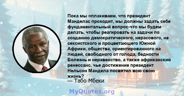 Пока мы оплакиваем, что президент Манделас проходит, мы должны задать себе фундаментальный вопрос-что мы будем делать, чтобы реагировать на задачи по созданию демократического, нерасового, не сексистского и