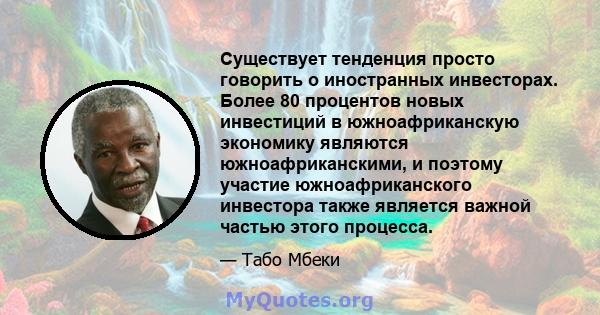 Существует тенденция просто говорить о иностранных инвесторах. Более 80 процентов новых инвестиций в южноафриканскую экономику являются южноафриканскими, и поэтому участие южноафриканского инвестора также является