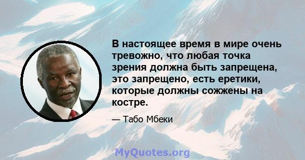 В настоящее время в мире очень тревожно, что любая точка зрения должна быть запрещена, это запрещено, есть еретики, которые должны сожжены на костре.