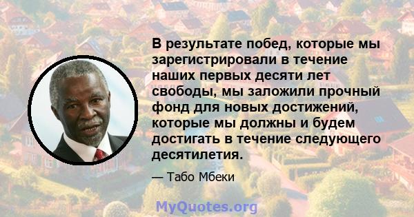 В результате побед, которые мы зарегистрировали в течение наших первых десяти лет свободы, мы заложили прочный фонд для новых достижений, которые мы должны и будем достигать в течение следующего десятилетия.