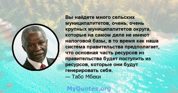 Вы найдете много сельских муниципалитетов, очень, очень крупных муниципалитетов округа, которые на самом деле не имеют налоговой базы, в то время как наша система правительства предполагает, что основная часть ресурсов