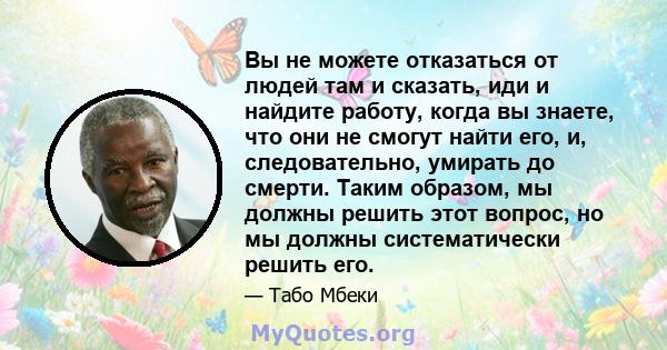 Вы не можете отказаться от людей там и сказать, иди и найдите работу, когда вы знаете, что они не смогут найти его, и, следовательно, умирать до смерти. Таким образом, мы должны решить этот вопрос, но мы должны