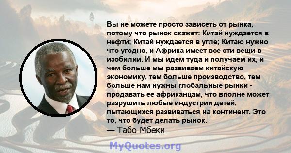 Вы не можете просто зависеть от рынка, потому что рынок скажет: Китай нуждается в нефти; Китай нуждается в угле; Китаю нужно что угодно, и Африка имеет все эти вещи в изобилии. И мы идем туда и получаем их, и чем больше 