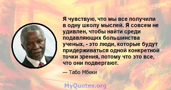 Я чувствую, что мы все получили в одну школу мыслей. Я совсем не удивлен, чтобы найти среди подавляющих большинства ученых, - это люди, которые будут придерживаться одной конкретной точки зрения, потому что это все, что 