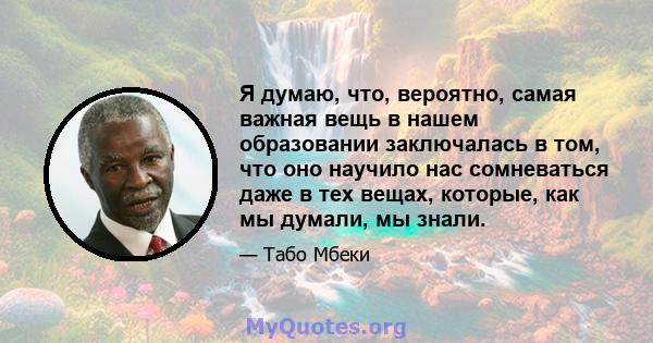 Я думаю, что, вероятно, самая важная вещь в нашем образовании заключалась в том, что оно научило нас сомневаться даже в тех вещах, которые, как мы думали, мы знали.