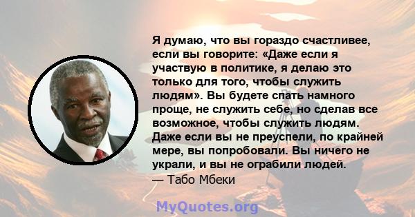 Я думаю, что вы гораздо счастливее, если вы говорите: «Даже если я участвую в политике, я делаю это только для того, чтобы служить людям». Вы будете спать намного проще, не служить себе, но сделав все возможное, чтобы