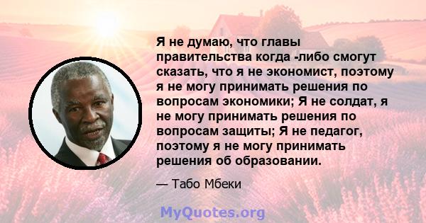 Я не думаю, что главы правительства когда -либо смогут сказать, что я не экономист, поэтому я не могу принимать решения по вопросам экономики; Я не солдат, я не могу принимать решения по вопросам защиты; Я не педагог,