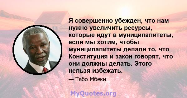 Я совершенно убежден, что нам нужно увеличить ресурсы, которые идут в муниципалитеты, если мы хотим, чтобы муниципалитеты делали то, что Конституция и закон говорят, что они должны делать. Этого нельзя избежать.