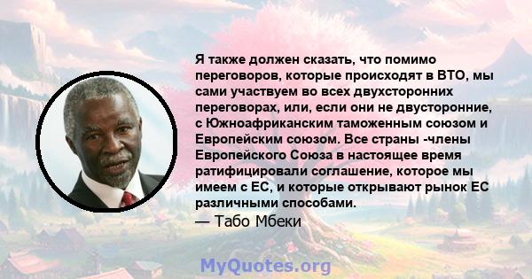 Я также должен сказать, что помимо переговоров, которые происходят в ВТО, мы сами участвуем во всех двухсторонних переговорах, или, если они не двусторонние, с Южноафриканским таможенным союзом и Европейским союзом. Все 