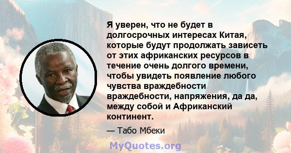 Я уверен, что не будет в долгосрочных интересах Китая, которые будут продолжать зависеть от этих африканских ресурсов в течение очень долгого времени, чтобы увидеть появление любого чувства враждебности враждебности,