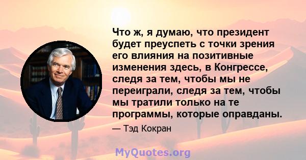 Что ж, я думаю, что президент будет преуспеть с точки зрения его влияния на позитивные изменения здесь, в Конгрессе, следя за тем, чтобы мы не переиграли, следя за тем, чтобы мы тратили только на те программы, которые