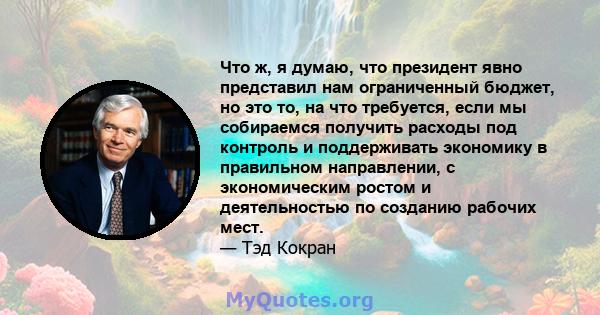 Что ж, я думаю, что президент явно представил нам ограниченный бюджет, но это то, на что требуется, если мы собираемся получить расходы под контроль и поддерживать экономику в правильном направлении, с экономическим