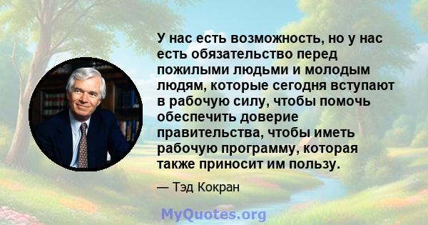 У нас есть возможность, но у нас есть обязательство перед пожилыми людьми и молодым людям, которые сегодня вступают в рабочую силу, чтобы помочь обеспечить доверие правительства, чтобы иметь рабочую программу, которая