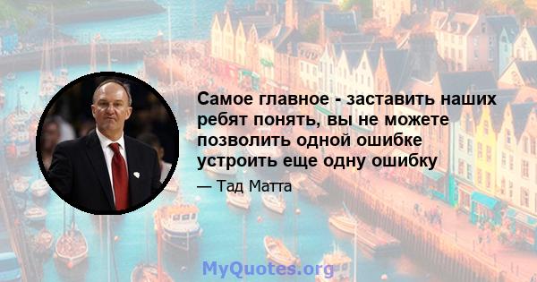 Самое главное - заставить наших ребят понять, вы не можете позволить одной ошибке устроить еще одну ошибку