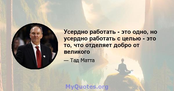 Усердно работать - это одно, но усердно работать с целью - это то, что отделяет добро от великого