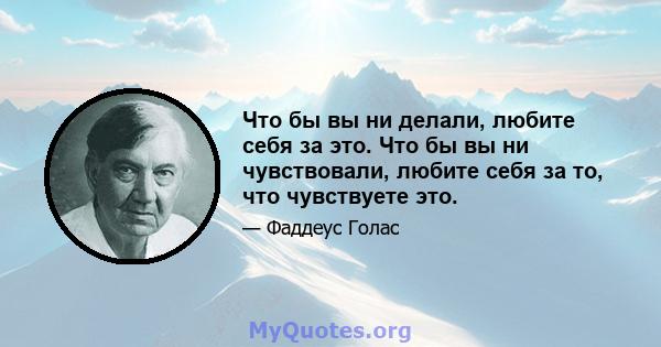 Что бы вы ни делали, любите себя за это. Что бы вы ни чувствовали, любите себя за то, что чувствуете это.