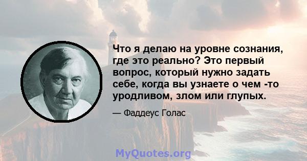 Что я делаю на уровне сознания, где это реально? Это первый вопрос, который нужно задать себе, когда вы узнаете о чем -то уродливом, злом или глупых.