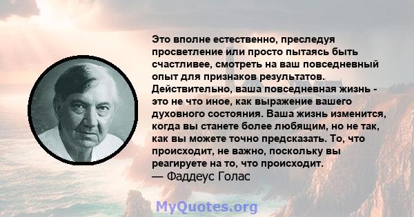 Это вполне естественно, преследуя просветление или просто пытаясь быть счастливее, смотреть на ваш повседневный опыт для признаков результатов. Действительно, ваша повседневная жизнь - это не что иное, как выражение