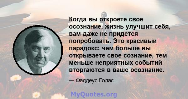 Когда вы откроете свое осознание, жизнь улучшит себя, вам даже не придется попробовать. Это красивый парадокс: чем больше вы открываете свое сознание, тем меньше неприятных событий вторгаются в ваше осознание.