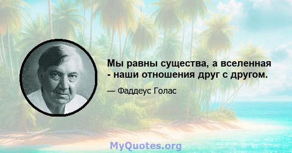 Мы равны существа, а вселенная - наши отношения друг с другом.