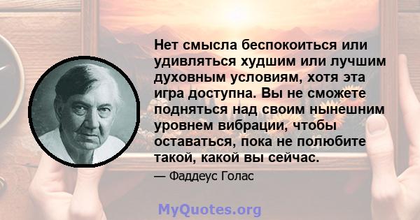 Нет смысла беспокоиться или удивляться худшим или лучшим духовным условиям, хотя эта игра доступна. Вы не сможете подняться над своим нынешним уровнем вибрации, чтобы оставаться, пока не полюбите такой, какой вы сейчас.