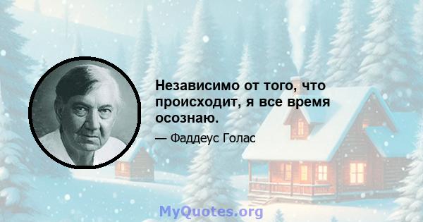 Независимо от того, что происходит, я все время осознаю.