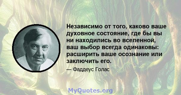 Независимо от того, каково ваше духовное состояние, где бы вы ни находились во вселенной, ваш выбор всегда одинаковы: расширить ваше осознание или заключить его.