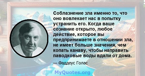 Соблазнение зла именно то, что оно вовлекает нас в попытку устранить его. Когда ваше сознание открыто, любое действие, которое вы предпринимаете в отношении зла, не имеет больше значения, чем копать канаву, чтобы